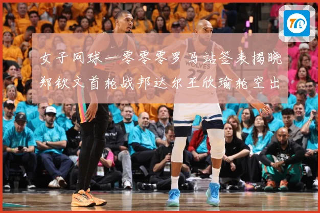 女子网球一零零零罗马站签表揭晓郑钦文首轮战邦达尔王欣瑜轮空出赛场观察：最新赛事动态与深度分析