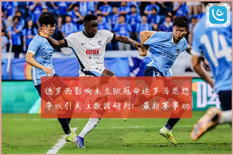 德罗西影响米兰欧冠命运罗马恩怨争议引关注数据研判：最新赛事动态与深度分析