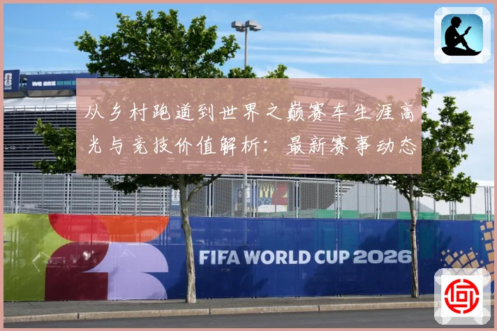 从乡村跑道到世界之巅赛车生涯高光与竞技价值解析：最新赛事动态与深度分析