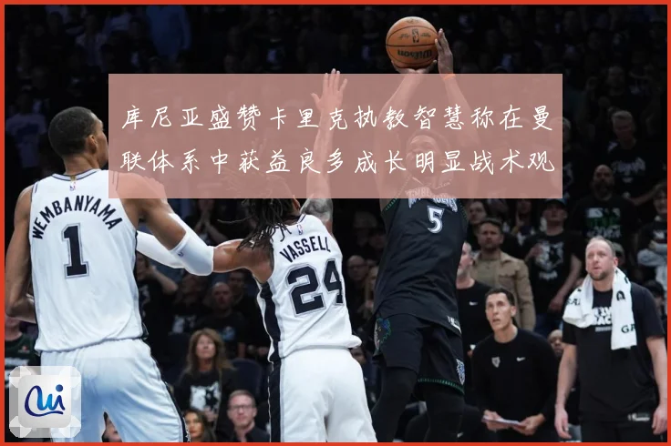 库尼亚盛赞卡里克执教智慧称在曼联体系中获益良多成长明显战术观察：最新赛事动态与深度分析