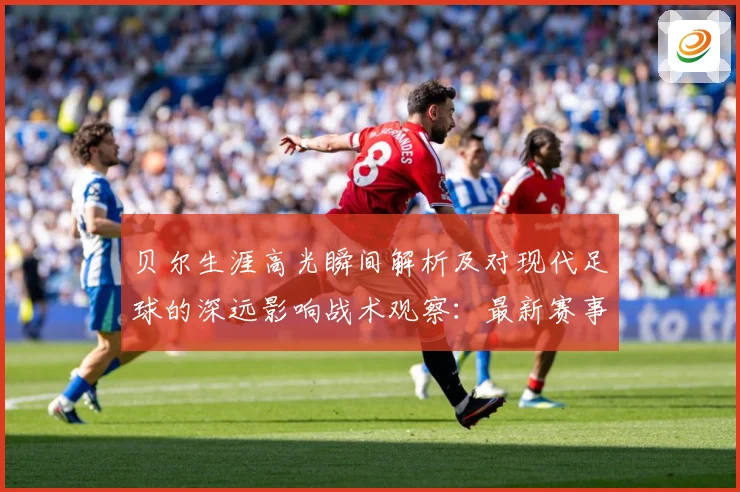 贝尔生涯高光瞬间解析及对现代足球的深远影响战术观察：最新赛事动态与深度分析