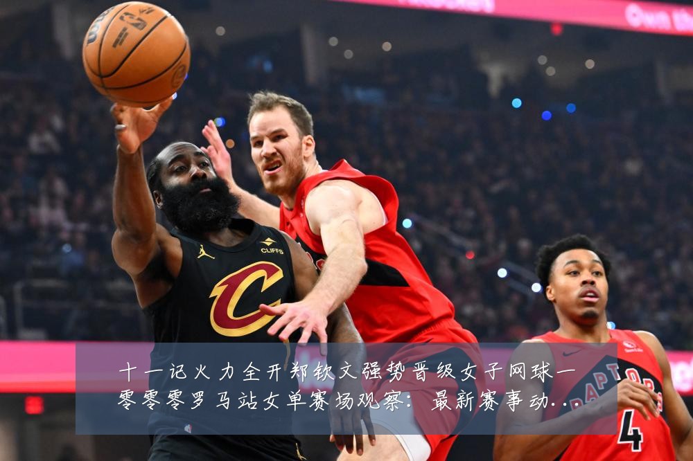 十一记火力全开郑钦文强势晋级女子网球一零零零罗马站女单赛场观察：最新赛事动态与深度分析